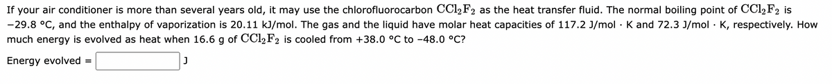 If your air conditioner is more than several years old, it may use the chlorofluorocarbon CC12F2 as the heat transfer fluid. The normal boiling point of CCl₂ F2 is
-29.8 °C, and the enthalpy of vaporization is 20.11 kJ/mol. The gas and the liquid have molar heat capacities of 117.2 J/mol K and 72.3 J/mol · K, respectively. How
much energy is evolved as heat when 16.6 g of CC12F2 is cooled from +38.0 °C to -48.0 °C?
Energy evolved =
J