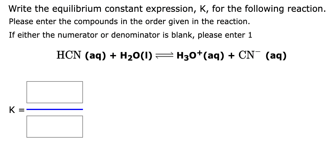 Write the equilibrium constant expression, K, for the following reaction.
Please enter the compounds in the order given in the reaction.
If either the numerator or denominator is blank, please enter 1
HCN (aq) + H₂O(1)
H3O+ (aq) + CN¯ (aq)
K =