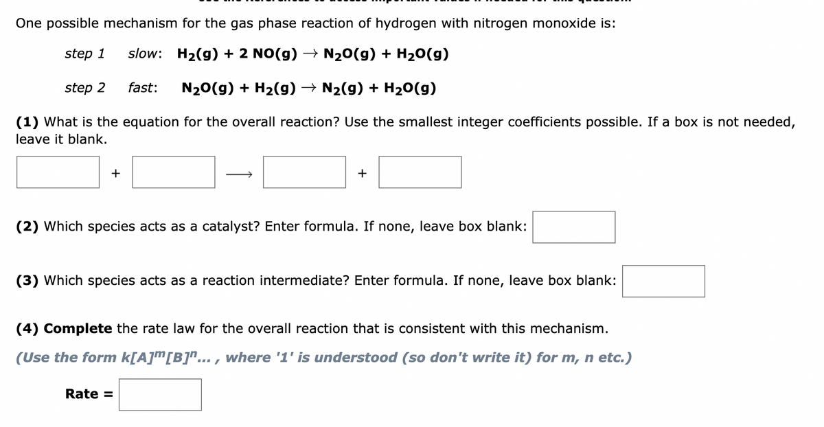 One possible mechanism for the gas phase reaction of hydrogen with nitrogen monoxide is:
step 1
slow: H₂(g) + 2 NO(g) → N₂O(g) + H₂O(g)
fast: N₂O(g) + H₂(g) → N₂(g) + H₂O(g)
(1) What is the equation for the overall reaction? Use the smallest integer coefficients possible. If a box is not needed,
leave it blank.
step 2
+
+
(2) Which species acts as a catalyst? Enter formula. If none, leave box blank:
(3) Which species acts as a reaction intermediate? Enter formula. If none, leave box blank:
(4) Complete the rate law for the overall reaction that is consistent with this mechanism.
(Use the form k[A]ª[B]"..., where '1' is understood (so don't write it) for m, n etc.)
Rate =