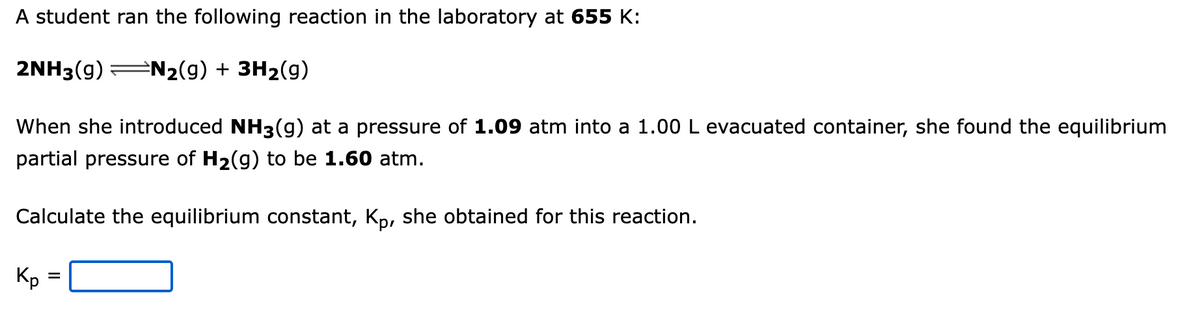 A student ran the following reaction in the laboratory at 655 K:
2NH3(g) N₂(g) + 3H₂(g)
When she introduced NH3(g) at a pressure of 1.09 atm into a 1.00 L evacuated container, she found the equilibrium
partial pressure of H₂(g) to be 1.60 atm.
Calculate the equilibrium constant, Kp, she obtained for this reaction.
Kp
=