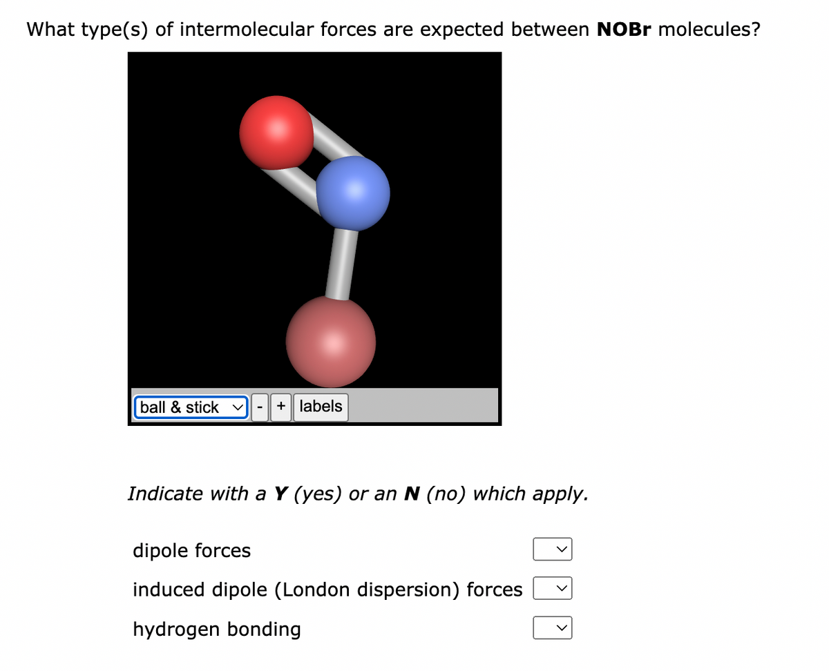 What type(s) of intermolecular forces are expected between NOBr molecules?
ball & stick
+ labels
Indicate with a Y (yes) or an N (no) which apply.
dipole forces
induced dipole (London dispersion) forces
hydrogen bonding
