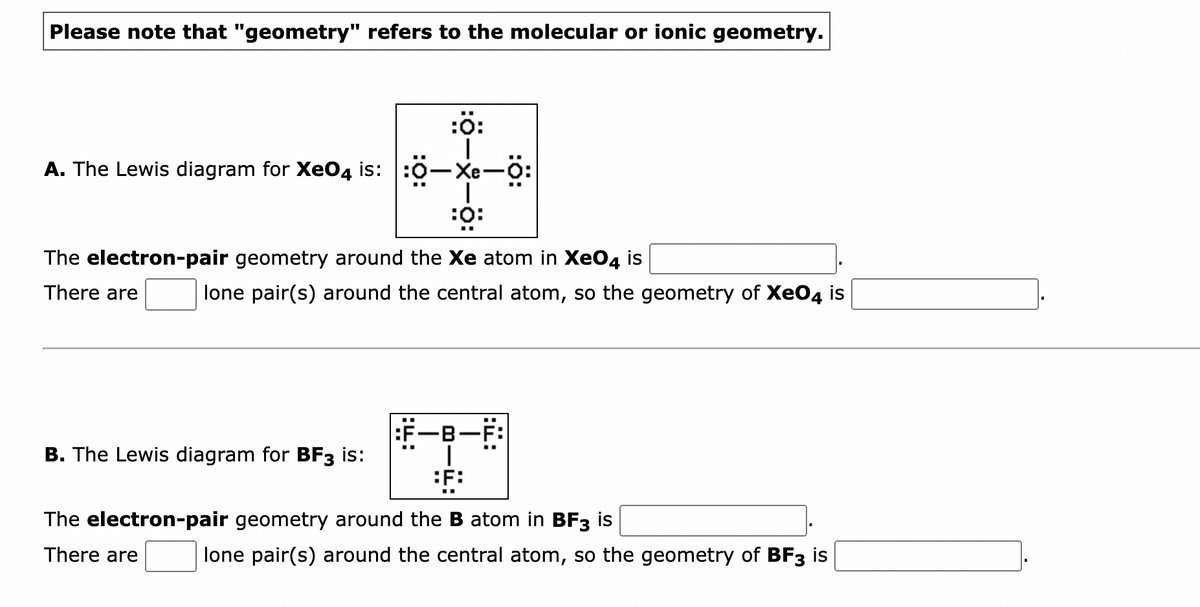 Please note that "geometry" refers to the molecular or ionic geometry.
:Ö:
|
A. The Lewis diagram for XeO4 is: :0-Xe-0:
:O:
The electron-pair geometry around the Xe atom in XeO4 is
There are
lone pair(s) around the central atom, so the geometry of XeO4 is
B. The Lewis diagram for BF3 is:
+
F:
The electron-pair geometry around the B atom in BF3 is
There are
lone pair(s) around the central atom, so the geometry of BF3 is