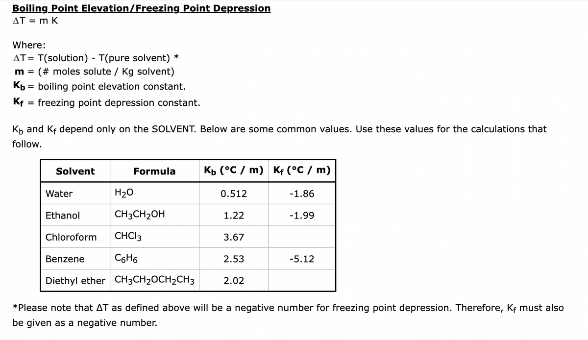 Boiling Point Elevation/Freezing Point Depression
AT = m K
Where:
AT = T(solution) - T(pure solvent) *
m = (# moles solute / Kg solvent)
Kb = boiling point elevation constant.
Kf = freezing point depression constant.
K₁ and Kf depend only on the SOLVENT. Below are some common values. Use these values for the calculations that
follow.
Solvent
Water
Ethanol
Chloroform
Benzene
Diethyl ether
Formula
H₂O
CH3CH₂OH
CHCI 3
C6H6
CH3CH₂CH₂CH3
Kb (°C/ m) Kf (°C / m)
0.512
1.22
3.67
2.53
2.02
-1.86
-1.99
-5.12
*Please note that AT as defined above will be a negative number for freezing point depression. Therefore, Kf must also
be given as a negative number.