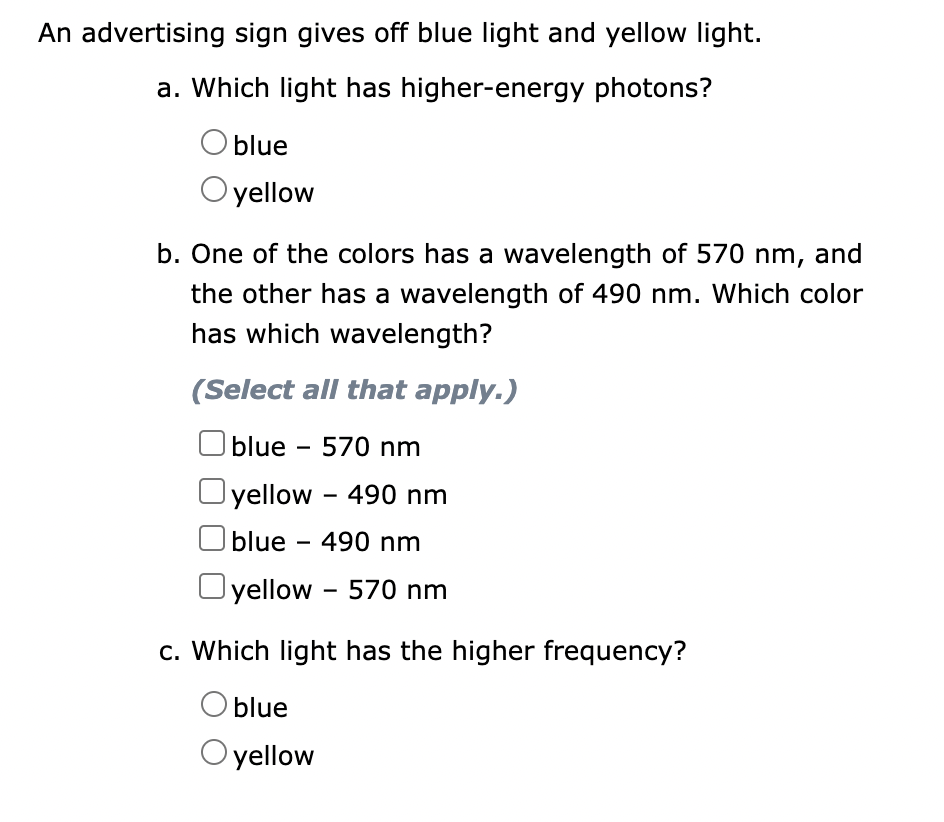 An advertising sign gives off blue light and yellow light.
a. Which light has higher-energy photons?
O blue
O yellow
b. One of the colors has a wavelength of 570 nm, and
the other has a wavelength of 490 nm. Which color
has which wavelength?
(Select all that apply.)
blue 570 nm
yellow - 490 nm
blue - 490 nm
yellow - 570 nm
c. Which light has the higher frequency?
O blue
O yellow
