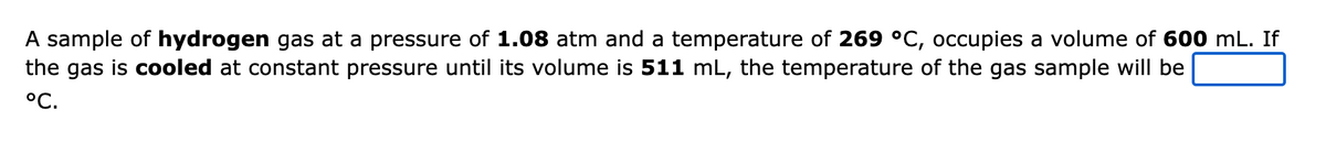 A sample of hydrogen gas at a pressure of 1.08 atm and a temperature of 269 °C, occupies a volume of 600 mL. If
the gas is cooled at constant pressure until its volume is 511 mL, the temperature of the gas sample will be
°C.