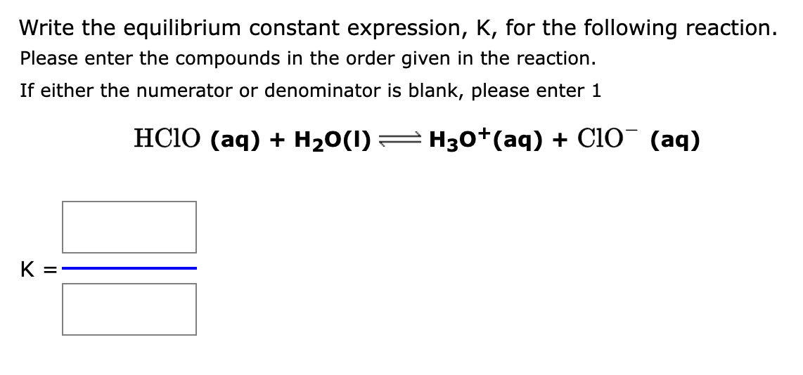 Write the equilibrium constant expression, K, for the following reaction.
Please enter the compounds in the order given in the reaction.
If either the numerator or denominator is blank, please enter 1
HClO (aq) + H2O(I)
H3O+ (aq) + ClO¯ (aq)
K =