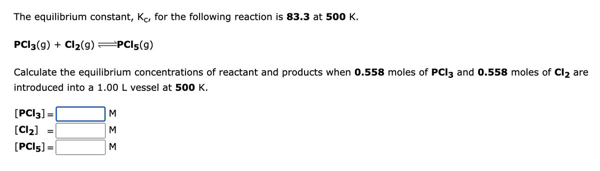 The equilibrium constant, Kc, for the following reaction is 83.3 at 500 K.
PCI3(9) + Cl₂(g) →PCI5(9)
Calculate the equilibrium concentrations of reactant and products when 0.558 moles of PCI3 and 0.558 moles of Cl₂ are
introduced into a 1.00 L vessel at 500 K.
[PCI 3] =
[Cl₂]
[PCI5] =
=
ΣΣΣ