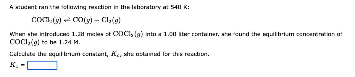A student ran the following reaction in the laboratory at 540 K:
COC1₂ (g) CO(g) + Cl₂(g)
When she introduced 1.28 moles of COC1₂ (g) into a 1.00 liter container, she found the equilibrium concentration of
COCl₂ (g) to be 1.24 M.
Calculate the equilibrium constant, Kc, she obtained for this reaction.
Ke
=