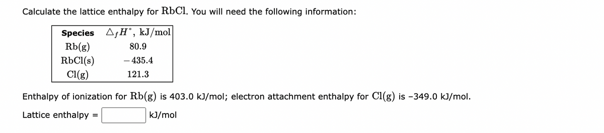 Calculate the lattice enthalpy for RbC1. You will need the following information:
Species AfH°, kJ/mol
Rb(g)
RbCl(s)
Cl(g)
80.9
- 435.4
121.3
Enthalpy of ionization for Rb(g) is 403.0 kJ/mol; electron attachment enthalpy for Cl(g) is −349.0 kJ/mol.
Lattice enthalpy =
kJ/mol