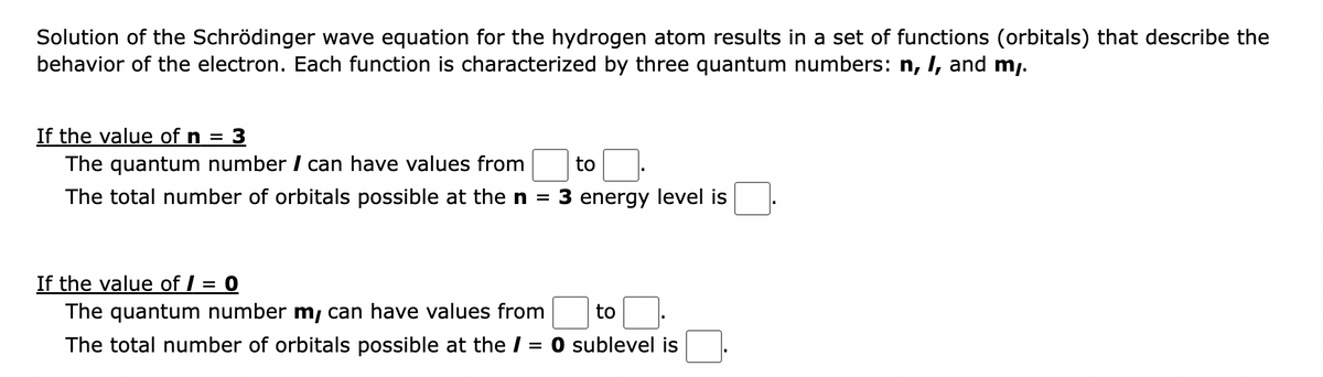 Solution of the Schrödinger wave equation for the hydrogen atom results in a set of functions (orbitals) that describe the
behavior of the electron. Each function is characterized by three quantum numbers: n, I, and my.
If the value of n = 3
The quantum number / can have values from
The total number of orbitals possible at the n =
to
3 energy level is
If the value of / = 0
he quantum number m, can have values from
The total number of orbitals possible at the / = 0 sublevel is