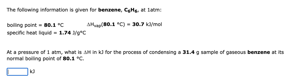 The following information is given for benzene, CáHá, at 1atm:
AHvap(80.1 °C) = 30.7 kJ/mol
boiling point 80.1 °C
specific heat liquid = 1.74 J/g°C
At a pressure of 1 atm, what is AH in kJ for the process of condensing a 31.4 g sample of gaseous benzene at its
normal boiling point of 80.1 °C.
KJ