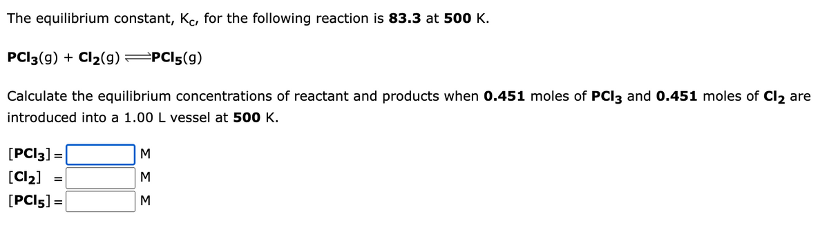 The equilibrium constant, Kc, for the following reaction is 83.3 at 500 K.
PCI3(g) + Cl₂(g) =PC15(9)
Calculate the equilibrium concentrations of reactant and products when 0.451 moles of PCI3 and 0.451 moles of Cl₂ are
introduced into a 1.00 L vessel at 500 K.
[PCI3] =
[Cl₂]
[PCI5] =
=
ΣΣΣ