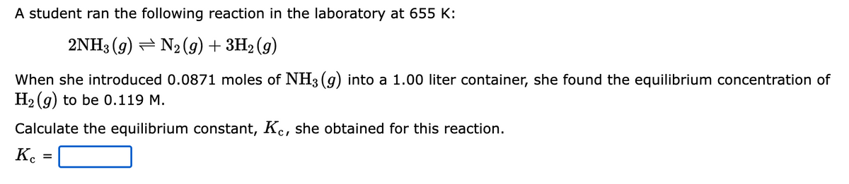 A student ran the following reaction in the laboratory at 655 K:
2NH3 (9) ⇒ N2 (g) + 3H2 (9)
When she introduced 0.0871 moles of NH3(g) into a 1.00 liter container, she found the equilibrium concentration of
H₂(g) to be 0.119 M.
Calculate the equilibrium constant, Kc, she obtained for this reaction.
Кс
