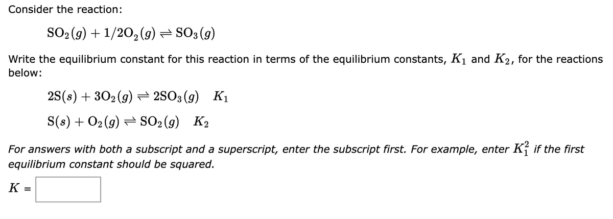 Consider the reaction:
SO₂(g) + 1/2O2(g) ⇒ SO3 (9)
Write the equilibrium constant for this reaction in terms of the equilibrium constants, K₁ and K2, for the reactions
below:
2S(s) + 30₂ (g)2SO3 (9) K₁
S(s) + O₂(g) ⇒ SO₂(g) K₂
For answers with both a subscript and a superscript, enter the subscript first. For example, enter Kif the first
equilibrium constant should be squared.
K =