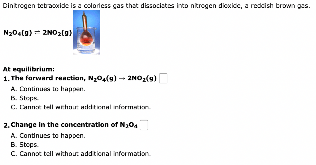 Dinitrogen tetraoxide is a colorless gas that dissociates into nitrogen dioxide, a reddish brown gas.
N₂O4(g) → 2NO₂(g)
At equilibrium:
1. The forward reaction, N₂O4(g) → 2NO₂(g)
A. Continues to happen.
B. Stops.
C. Cannot tell without additional information.
2. Change in the concentration of N₂04
A. Continues to happen.
B. Stops.
C. Cannot tell without additional information.