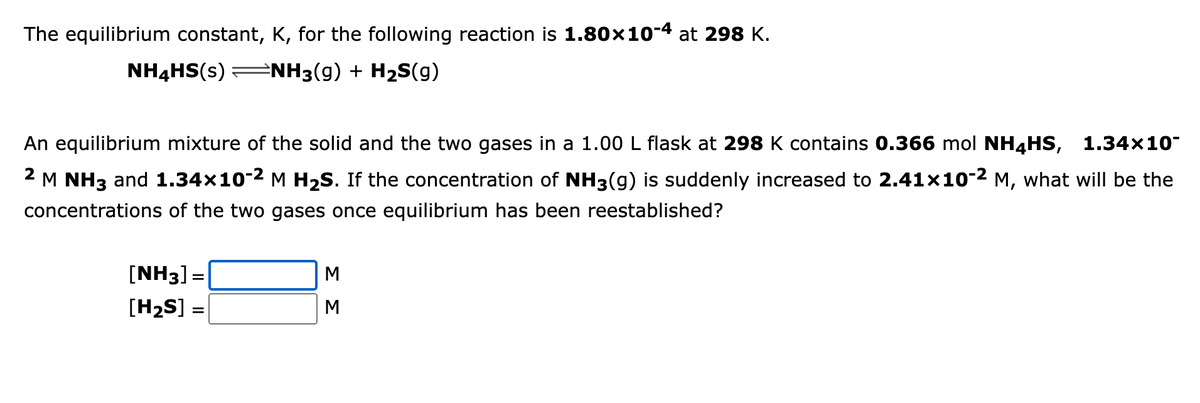 The equilibrium constant, K, for the following reaction is 1.80×10-4 at 298 K.
NH3(g) + H₂S(g)
NH4HS(s)
An equilibrium mixture of the solid and the two gases in a 1.00 L flask at 298 K contains 0.366 mol NH4HS, 1.34×10-
M NH3 and 1.34×10-² M H₂S. If the concentration of NH3(g) is suddenly increased to 2.41x10-2 M, what will be the
concentrations of the two gases once equilibrium has been reestablished?
[NH3] =
[H₂S] =
ΣΣ
M