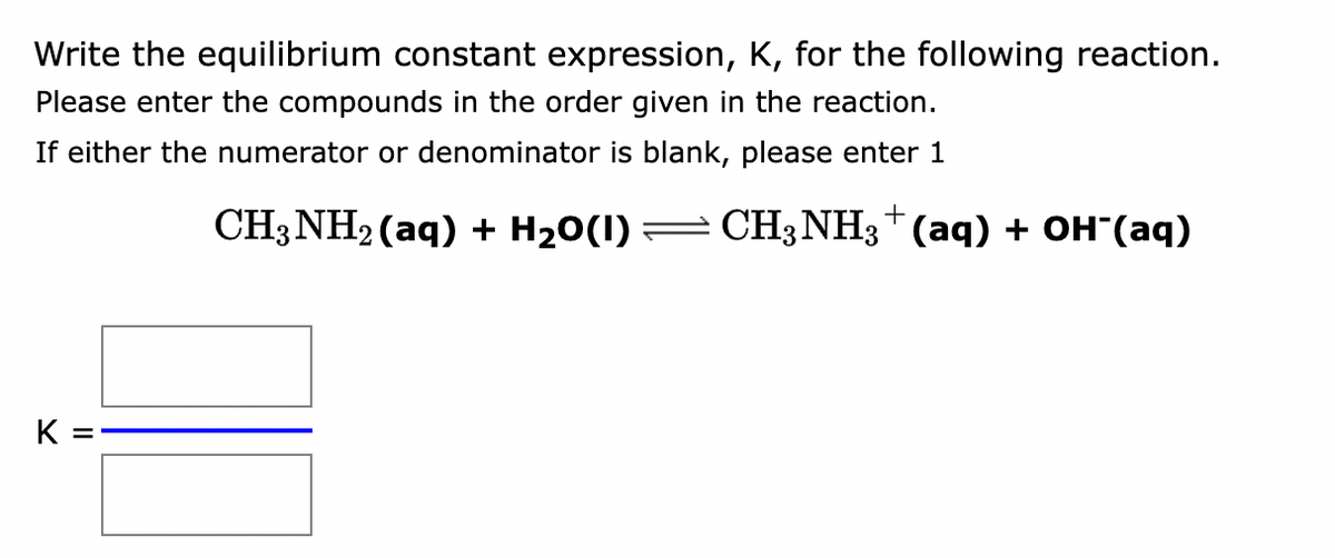 Write the equilibrium constant expression, K, for the following reaction.
Please enter the compounds in the order given in the reaction.
If either the numerator or denominator is blank, please enter 1
CH3NH₂ (aq) + H₂O(1) ⇒ CH3NH3(aq) + OH-(aq)
K =