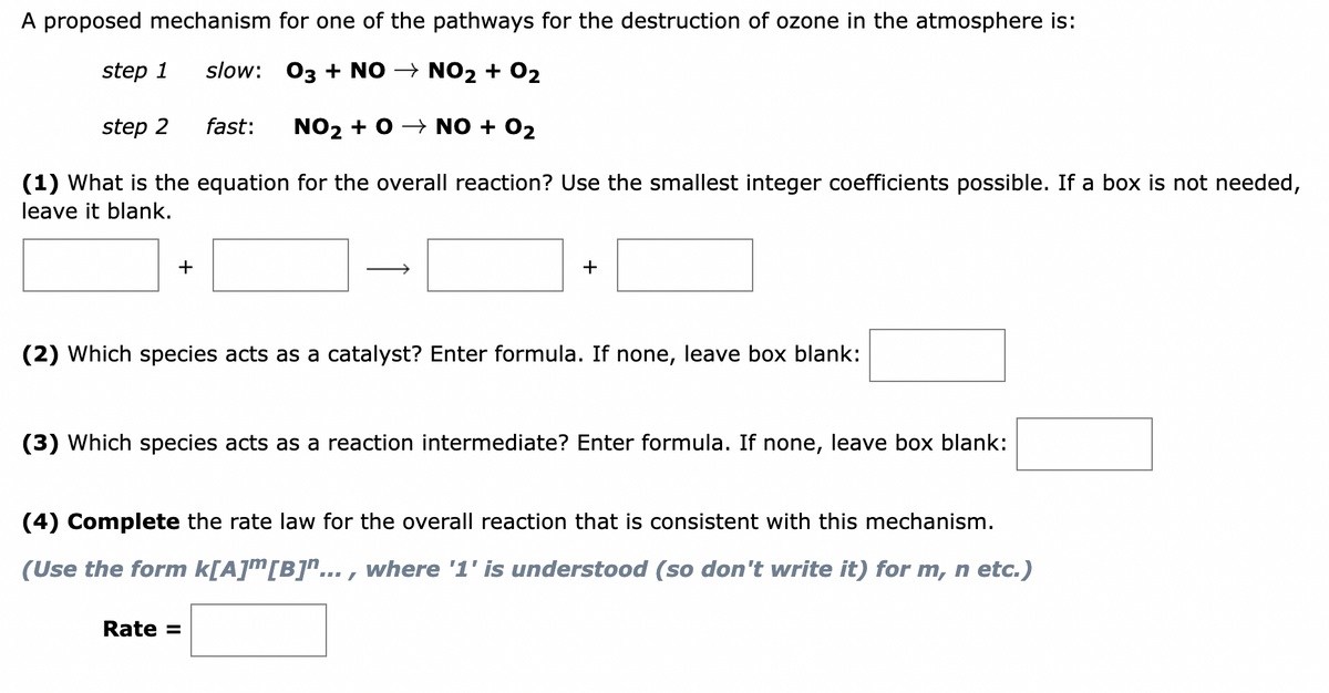 A proposed mechanism for one of the pathways for the destruction of ozone in the atmosphere is:
step 1
slow: 03 + NO → NO₂ + 0₂
step 2
fast: NO₂ + O → NO + O₂
(1) What is the equation for the overall reaction? Use the smallest integer coefficients possible. If a box is not needed,
leave it blank.
+
+
(2) Which species acts as a catalyst? Enter formula. If none, leave box blank:
(3) Which species acts as a reaction intermediate? Enter formula. If none, leave box blank:
(4) Complete the rate law for the overall reaction that is consistent with this mechanism.
(Use the form k[A]™[B]"..., where '1' is understood (so don't write it) for m, n etc.)
Rate =