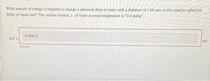 What amount of energy is required to change a spherical drop of water with a diameter of 1.60 mm to five smaller spherical
drops of equal size? The surface tension, y, of water at room temperature is 72.0 mJ/m².
ΔΕΞ
0.00015
Incorrect
mJ