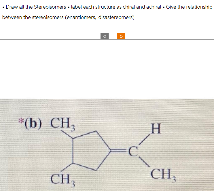Draw all the Stereoisomers label each structure as chiral and achiral. Give the relationship
between the stereoisomers (enantiomers, disastereomers)
*(b) CH₂
CH,
g
=C
H
CH₂
