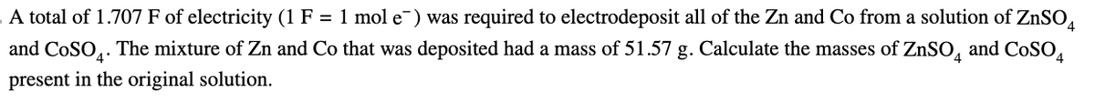 A total of 1.707 F of electricity (1 F = 1 mol e¯) was required to electrodeposit all of the Zn and Co from a solution of ZnSO4
and COSO. The mixture of Zn and Co that was deposited had a mass of 51.57 g. Calculate the masses of ZnSO and CoSO4
present in the original solution.