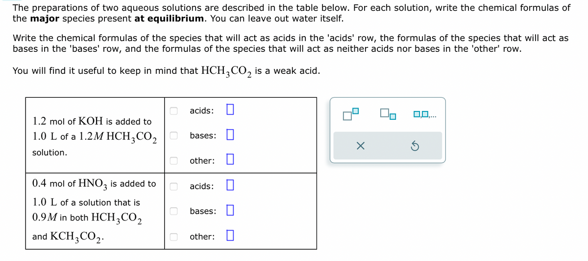 The preparations of two aqueous solutions are described in the table below. For each solution, write the chemical formulas of
the major species present at equilibrium. You can leave out water itself.
Write the chemical formulas of the species that will act as acids in the 'acids' row, the formulas of the species that will act as
bases in the 'bases' row, and the formulas of the species that will act as neither acids nor bases in the 'other' row.
You will find it useful to keep in mind that HCH3CO₂ is a weak acid.
1.2 mol of KOH is added to
1.0 L of a 1.2M HCH3CO₂
solution.
0.4 mol of HNO3 is added to
1.0 L of a solution that is
0.9M in both HCH3CO₂
and KCH3CO2.
0
acids:
bases:
other:
acids:
bases:
other:
X
