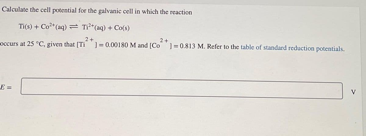 Calculate the cell potential for the galvanic cell in which the reaction
Ti(s) + Co²+(aq) = Ti²+(aq) + Co(s)
2+
occurs at 25 °C, given that [Ti ] = 0.00180 M and [Co
E =
2+
] = 0.813 M. Refer to the table of standard reduction potentials.
V