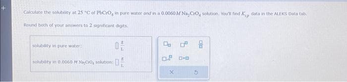 Calculate the solubility at 25 °C of PbCrO, in pure water and in a 0.0060 M Na, CrO solution. You'll find K, data in the ALEKS Data tab.
Round both of your answers to 2 significant digits.
solubility in pure water:
solubility in 0.0060 M NayCro, solution:
0
2
0.² 0.0
X
5