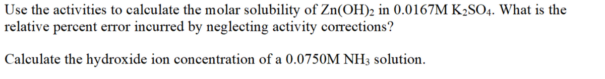 Use the activities to calculate the molar solubility of Zn(OH)2 in 0.0167M K2SO4. What is the
relative percent error incurred by neglecting activity corrections?
Calculate the hydroxide ion concentration of a 0.0750M NH3 solution.