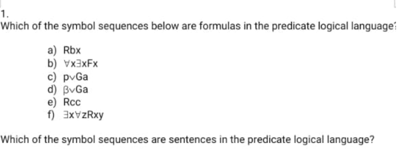 1.
Which of the symbol sequences below are formulas in the predicate logical language:
a) Rbx
b) VX3XFX
c) pvGa
d) BvGa
e) Rcc
f) 3xVzRxy
Which of the symbol sequences are sentences in the predicate logical language?
