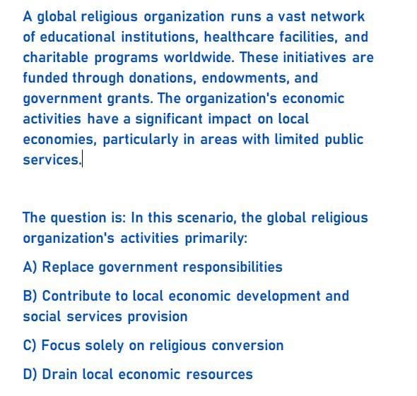 A global religious organization runs a vast network
of educational institutions, healthcare facilities, and
charitable programs worldwide. These initiatives are
funded through donations, endowments, and
government grants. The organization's economic
activities have a significant impact on local
economies, particularly in areas with limited public
services.
The question is: In this scenario, the global religious
organization's activities primarily:
A) Replace government responsibilities
B) Contribute to local economic development and
social services provision
C) Focus solely on religious conversion
D) Drain local economic resources