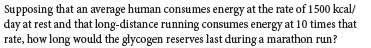 Supposing that an average human consumes energy at the rate of 1500 kcal/
day at rest and that long-distance running consumes energy at 10 times that
rate, how long would the glycogen reserves last during a marathon run?
