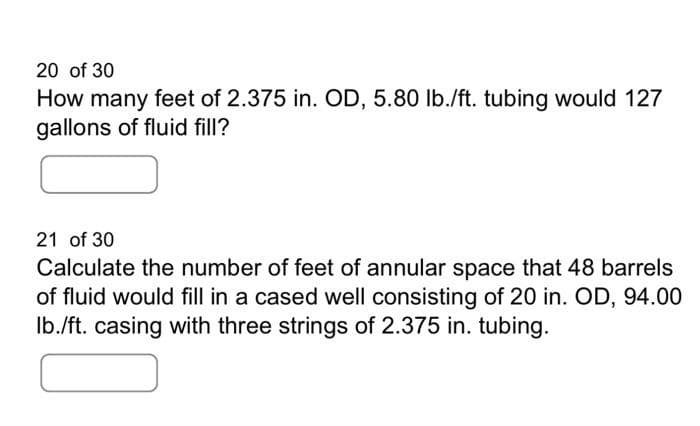 20 of 30
How many feet of 2.375 in. OD, 5.80 lb./ft. tubing would 127
gallons of fluid fill?
21 of 30
Calculate the number of feet of annular space that 48 barrels
of fluid would fill in a cased well consisting of 20 in. OD, 94.00
lb./ft. casing with three strings of 2.375 in. tubing.