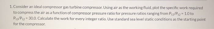 1. Consider an ideal compressor gas turbine compressor. Using air as the working fluid, plot the specific work required
to compress the air as a function of compressor pressure ratio for pressure ratios ranging from P3/Pt2 = 1.0 to
Pt3/Pt2 30.0. Calculate the work for every integer ratio. Use standard sea level static conditions as the starting point
for the compressor.