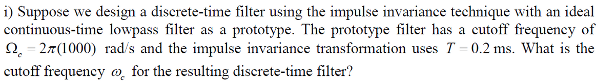 i) Suppose we design a discrete-time filter using the impulse invariance technique with an ideal
continuous-time lowpass filter as a prototype. The prototype filter has a cutoff frequency of
O, = 27(1000) rad/s and the impulse invariance transformation uses T = 0.2 ms. What is the
%3D
cutoff frequency o̟ for the resulting discrete-time filter?
