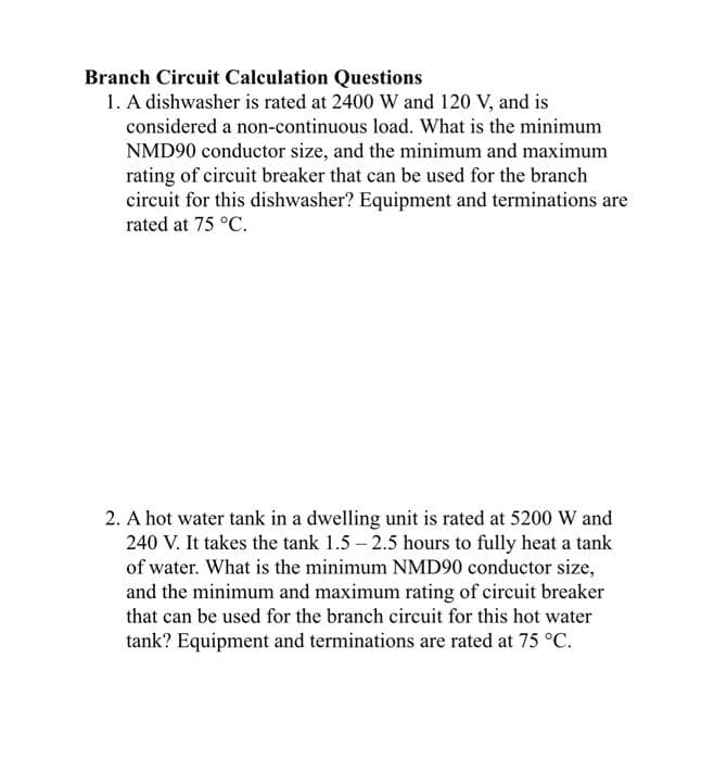 Branch Circuit Calculation Questions
1. A dishwasher is rated at 2400 W and 120 V, and is
considered a non-continuous load. What is the minimum
NMD90 conductor size, and the minimum and maximum
rating of circuit breaker that can be used for the branch
circuit for this dishwasher? Equipment and terminations are
rated at 75 °C.
2. A hot water tank in a dwelling unit is rated at 5200 W and
240 V. It takes the tank 1.5 – 2.5 hours to fully heat a tank
of water. What is the minimum NMD90 conductor size,
and the minimum and maximum rating of circuit breaker
that can be used for the branch circuit for this hot water
tank? Equipment and terminations are rated at 75 °C.
