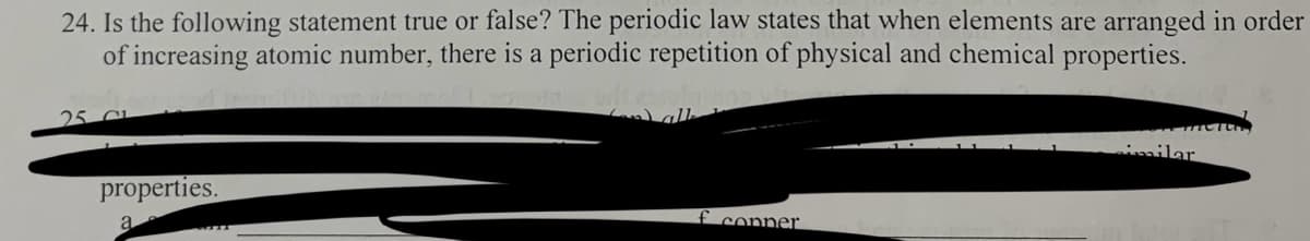 24. Is the following statement true or false? The periodic law states that when elements are arranged in order
of increasing atomic number, there is a periodic repetition of physical and chemical properties.
25 au
properties.
a
f copper
imilar