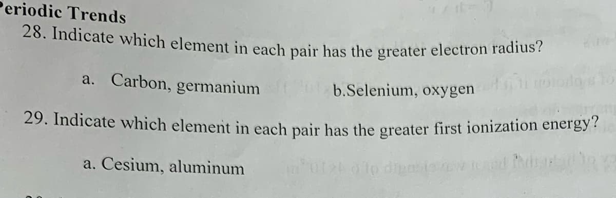 Periodic Trends
28. Indicate which element in each pair has the greater electron radius?
a. Carbon, germanium
b.Selenium, oxygen
dos to
Orrom
29. Indicate which element in each pair has the greater first ionization energy?
a. Cesium, aluminum