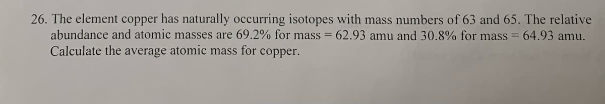 26. The element copper has naturally occurring isotopes with mass numbers of 63 and 65. The relative
abundance and atomic masses are 69.2% for mass = 62.93 amu and 30.8% for mass = 64.93 amu.
Calculate the average atomic mass for copper.