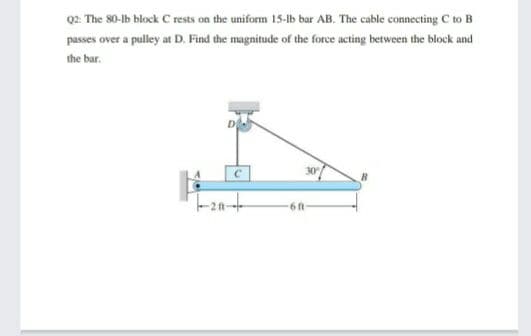 Q2: The 80-1b block C rests on the uniform 15-1b bar AB. The cable connecting C to B
passes over a pulley at D. Find the magnitude of the force acting between the block and
the bar.
30
6 ft
