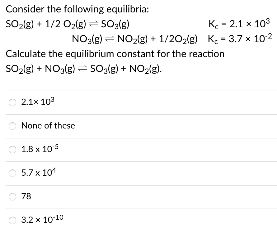 Consider the following equilibria:
K = 2.1 x 103
NO3(g) = NO2(g) + 1/202(g) Kc = 3.7 x 102
SO2(g) + 1/2 O2(g) = SO3(g)
Calculate the equilibrium constant for the reaction
SO2{g) + NO3(g)=SO3{g) + NO2(g).
2.1x 103
None of these
1.8 x 10-5
5.7 x 104
78
3.2 x 10-10
