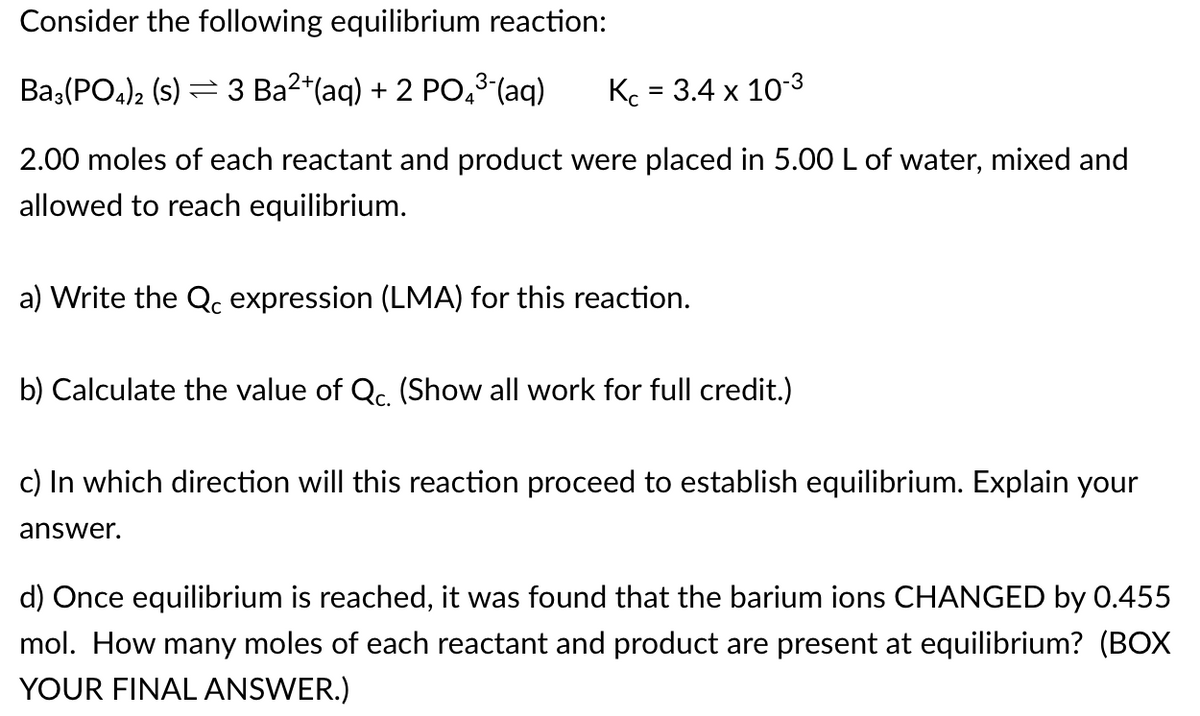 Consider the following equilibrium reaction:
Baz(PO4), (s) = 3 Ba2*(aq) + 2 PO,3-(aq)
Kc = 3.4 x 10-3
%D
2.00 moles of each reactant and product were placed in 5.00 L of water, mixed and
allowed to reach equilibrium.
a) Write the Qc expression (LMA) for this reaction.
b) Calculate the value of Qc. (Show all work for full credit.)
c) In which direction will this reaction proceed to establish equilibrium. Explain your
answer.
d) Once equilibrium is reached, it was found that the barium ions CHANGED by 0.455
mol. How many moles of each reactant and product are present at equilibrium? (BOX
YOUR FINAL ANSWER.)
