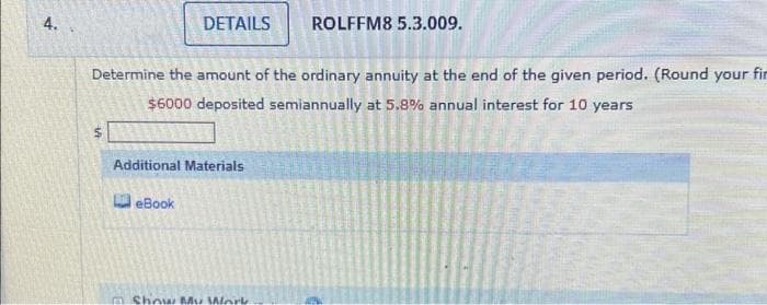 4.
DETAILS ROLFFM8 5.3.009.
Determine the amount of the ordinary annuity at the end of the given period. (Round your fir
$6000 deposited semiannually at 5.8% annual interest for 10 years
Additional Materials
eBook
□ Show My Work