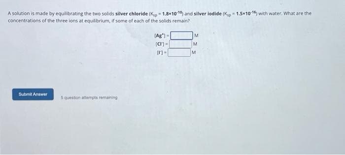 A solution is made by equilibrating the two solids silver chloride (Kip=1.8x10-10) and silver iodide (Kap= 1.5x10-16) with water. What are the
concentrations of the three ions at equilibrium, if some of each of the solids remain?
Submit
Submit Answer
5 question attempts remaining
[Ag"]=
[CI]=
M
M
M