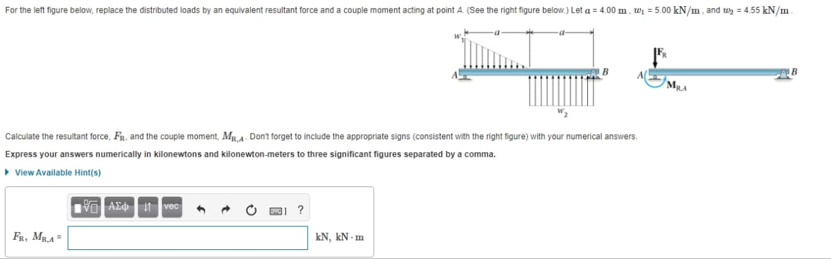 For the left figure below, replace the distributed loads by an equivalent resultant force and a couple moment acting at point A. (See the right figure below.) Let a = 4.00 m, w₁=5.00 kN/m, and ₂ = 4.55 kN/m.
Calculate the resultant force, FR. and the couple moment, MR,A. Don't forget to include the appropriate signs (consistent with the right figure) with your numerical answers.
Express your answers numerically in kilonewtons and kilonewton-meters to three significant figures separated by a comma.
View Available Hint(s)
FR, MR,A=
IVD| ΑΣΦ |
vec
?
B
kN, kN.m
MRA