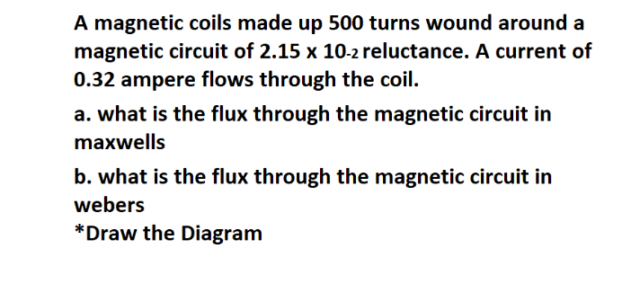 A magnetic coils made up 500 turns wound around a
magnetic circuit of 2.15 x 10-2 reluctance. A current of
0.32 ampere flows through the coil.
a. what is the flux through the magnetic circuit in
maxwells
b. what is the flux through the magnetic circuit in
webers
*Draw the Diagram
