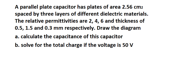 A parallel plate capacitor has plates of area 2.56 cm2
spaced by three layers of different dielectric materials.
The relative permittivities are 2, 4, 6 and thickness of
0.5, 1.5 and 0.3 mm respectively. Draw the diagram
a. calculate the capacitance of this capacitor
b. solve for the total charge if the voltage is 50 V
