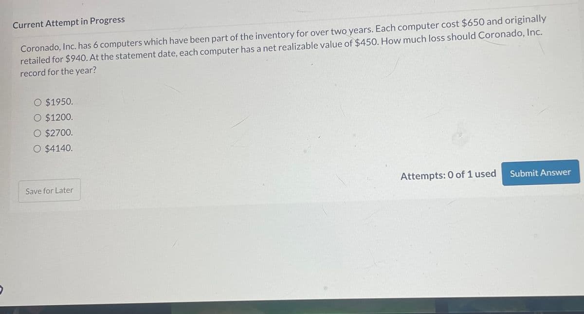 Current Attempt in Progress
Coronado, Inc. has 6 computers which have been part of the inventory for over two years. Each computer cost $650 and originally
retailed for $940. At the statement date, each computer has a net realizable value of $450. How much loss should Coronado, Inc.
record for the year?
O $1950.
O $1200.
O $2700.
O $4140.
Save for Later
Attempts: 0 of 1 used
Submit Answer