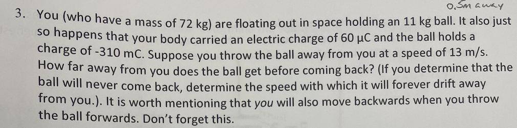 0.5m away
3. You (who have a mass of 72 kg) are floating out in space holding an 11 kg ball. It also just
so happens that your body carried an electric charge of 60 μC and the ball holds a
charge of -310 mc. Suppose you throw the ball away from you at a speed of 13 m/s.
How far away from you does the ball get before coming back? (If you determine that the
ball will never come back, determine the speed with which it will forever drift away
from you.). It is worth mentioning that you will also move backwards when you throw
the ball forwards. Don't forget this.
