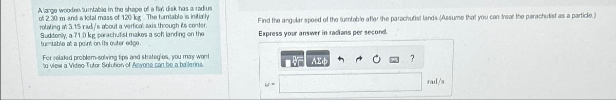 A large wooden turntable in the shape of a flat disk has a radius
of 2.30 m and a total mass of 120 kg. The turntable is initially
rotating at 3.15 rad/s about a vertical axis through its center.
Suddenly, a 71.0 kg parachutist makes a soft landing on the
turntable at a point on its outer edge.
For related problem-solving tips and strategies, you may want
to view a Video Tutor Solution of Anyone can be a ballerina.
Find the angular speed of the turntable after the parachutist lands. (Assume that you can treat the parachutist as a particle.)
Express your answer in radians per second.
W =
ΜΕ ΑΣΦ
?
rad/s